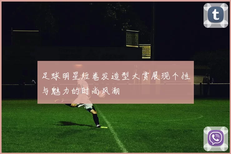 足球明星短卷发造型大赏展现个性与魅力的时尚风潮