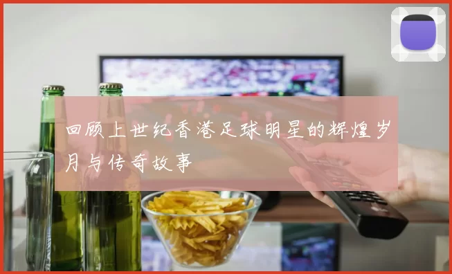 回顾上世纪香港足球明星的辉煌岁月与传奇故事
