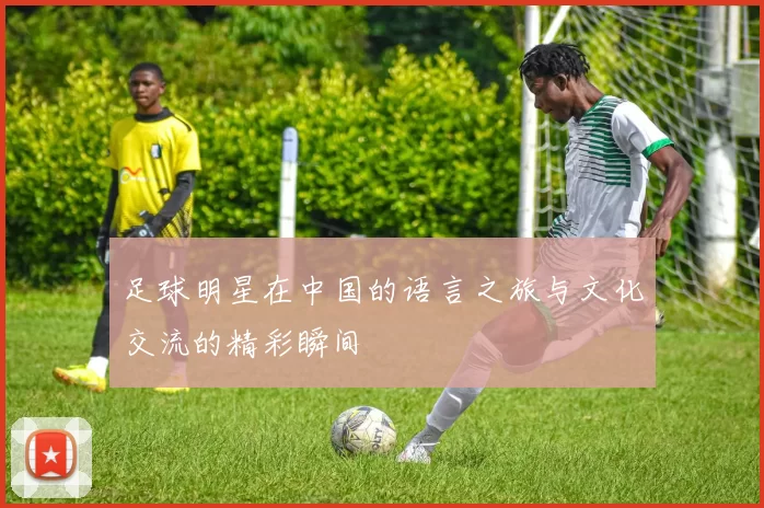 足球明星在中国的语言之旅与文化交流的精彩瞬间