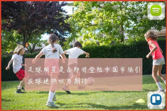 足球明星是否即将登陆中国市场引发球迷热议与期待