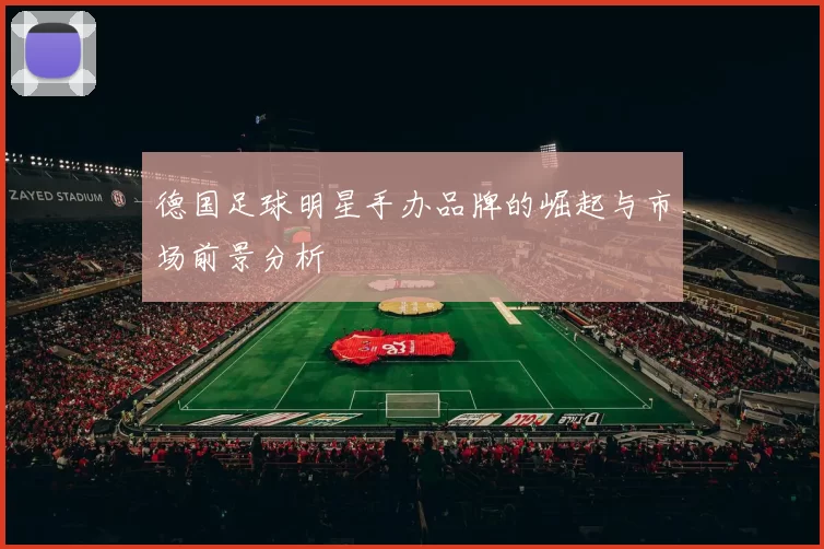 德国足球明星手办品牌的崛起与市场前景分析