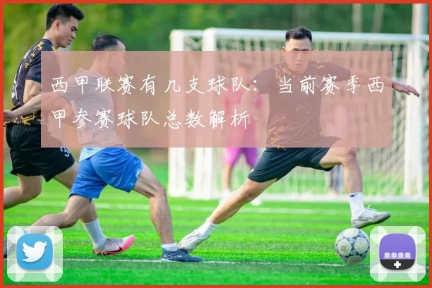 西甲联赛有几支球队：当前赛季西甲参赛球队总数解析