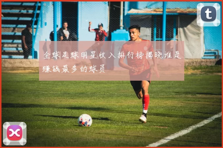 全球足球明星收入排行榜揭晓谁是赚钱最多的球员