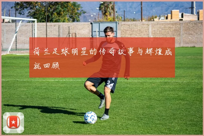 荷兰足球明星的传奇故事与辉煌成就回顾