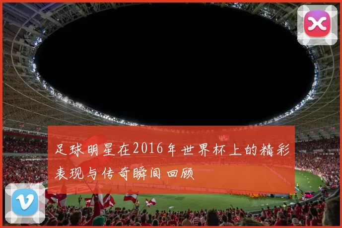 足球明星在2016年世界杯上的精彩表现与传奇瞬间回顾