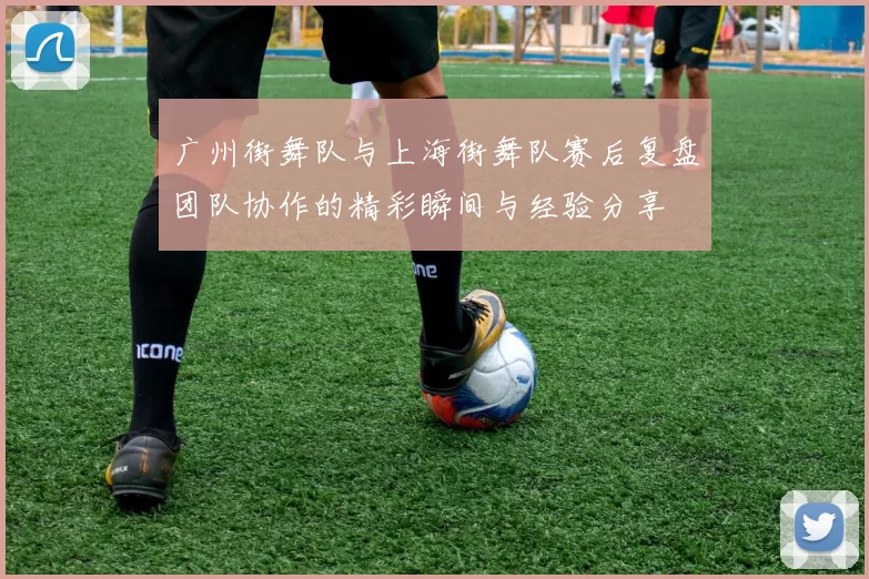 广州街舞队与上海街舞队赛后复盘团队协作的精彩瞬间与经验分享