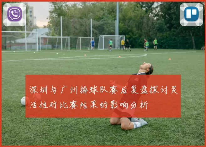 深圳与广州排球队赛后复盘探讨灵活性对比赛结果的影响分析
