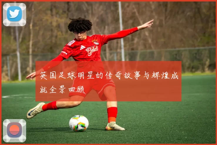 英国足球明星的传奇故事与辉煌成就全景回顾