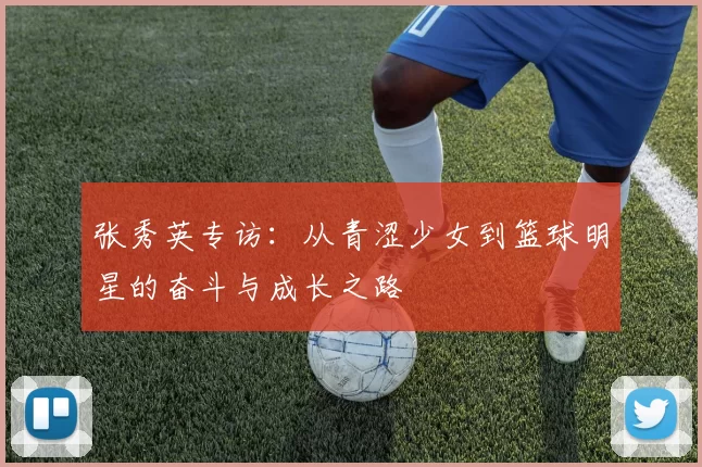 张秀英专访：从青涩少女到篮球明星的奋斗与成长之路