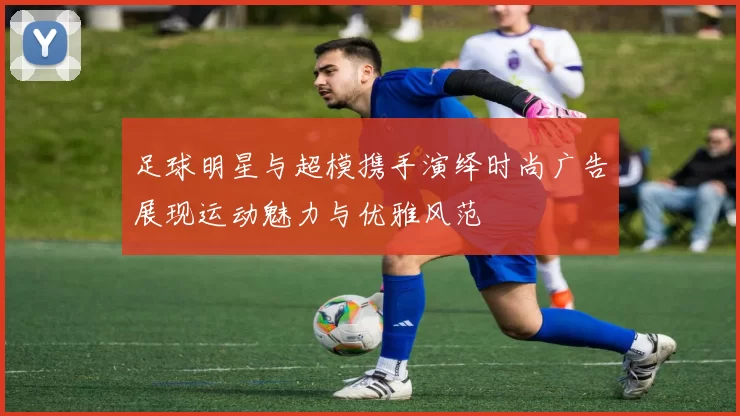 足球明星与超模携手演绎时尚广告展现运动魅力与优雅风范