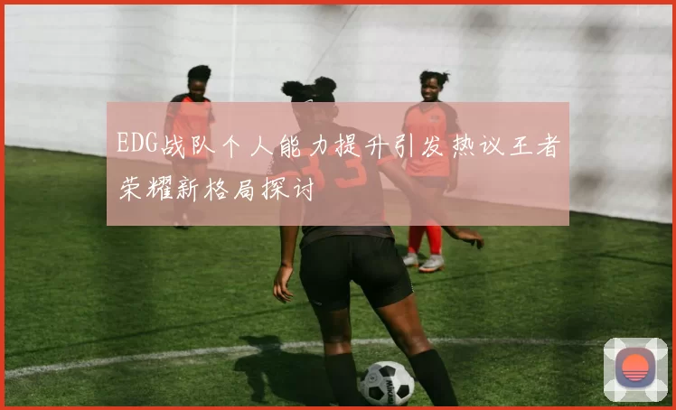 EDG战队个人能力提升引发热议王者荣耀新格局探讨