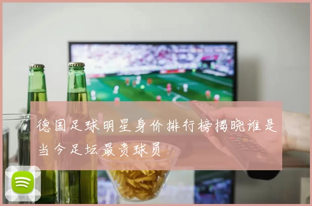 德国足球明星身价排行榜揭晓谁是当今足坛最贵球员