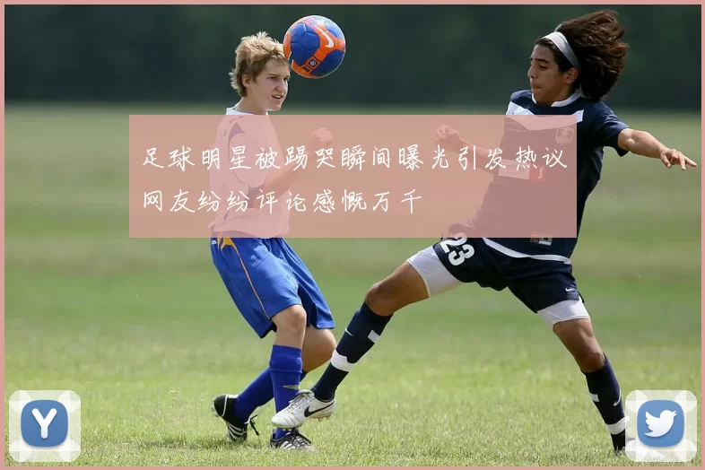 足球明星被踢哭瞬间曝光引发热议网友纷纷评论感慨万千