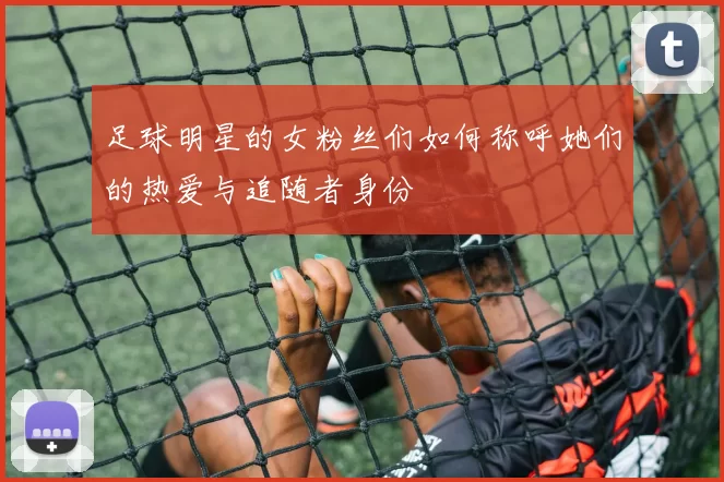 足球明星的女粉丝们如何称呼她们的热爱与追随者身份