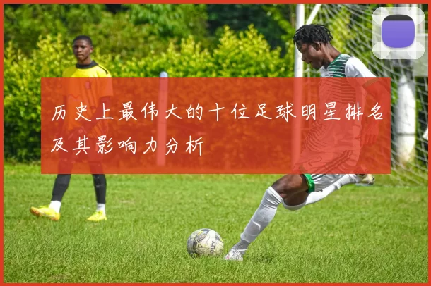 历史上最伟大的十位足球明星排名及其影响力分析