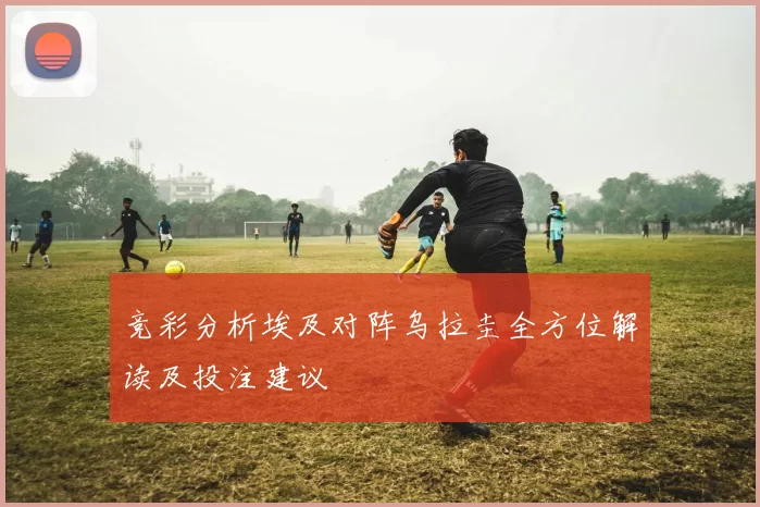 竞彩分析埃及对阵乌拉圭全方位解读及投注建议