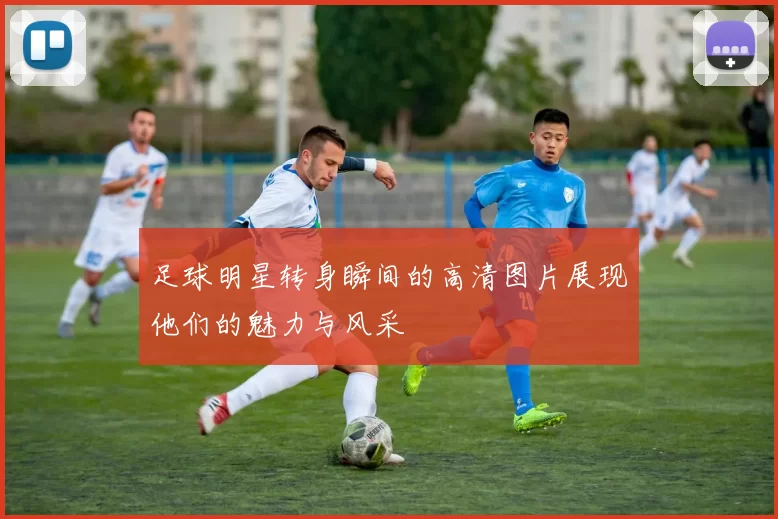 足球明星转身瞬间的高清图片展现他们的魅力与风采