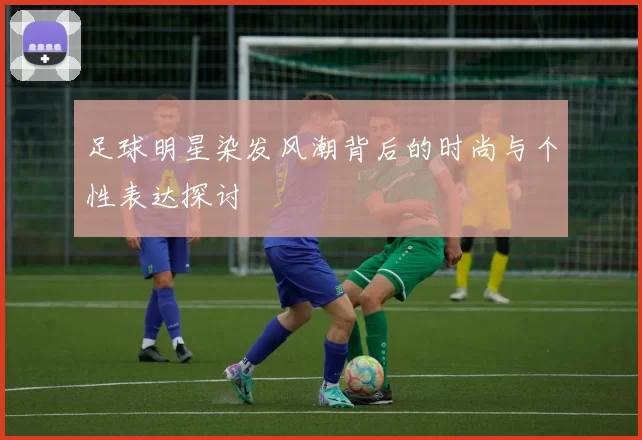 足球明星染发风潮背后的时尚与个性表达探讨