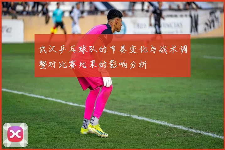 武汉乒乓球队的节奏变化与战术调整对比赛结果的影响分析