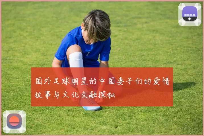 国外足球明星的中国妻子们的爱情故事与文化交融探秘