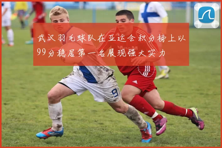 武汉羽毛球队在亚运会积分榜上以99分稳居第一名展现强大实力