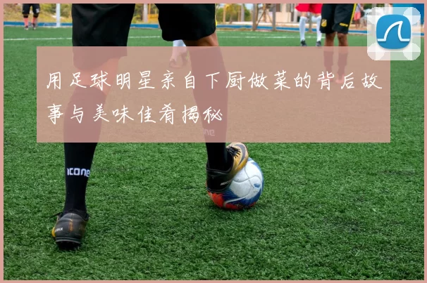 用足球明星亲自下厨做菜的背后故事与美味佳肴揭秘
