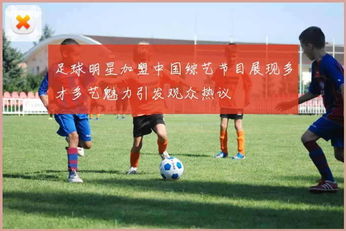 足球明星加盟中国综艺节目展现多才多艺魅力引发观众热议