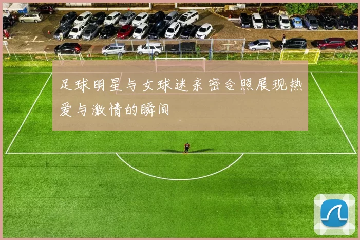 足球明星与女球迷亲密合照展现热爱与激情的瞬间