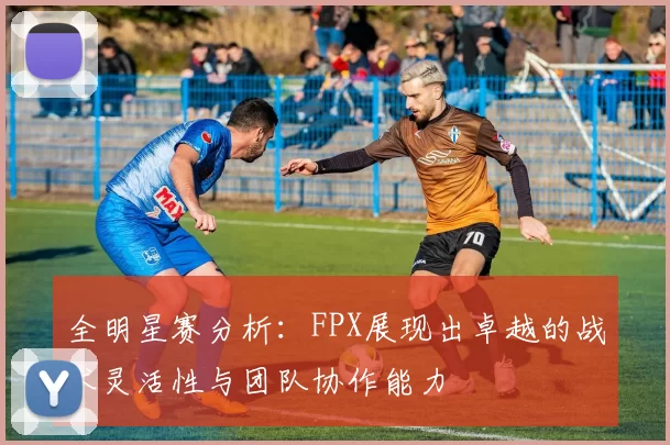 全明星赛分析：FPX展现出卓越的战术灵活性与团队协作能力