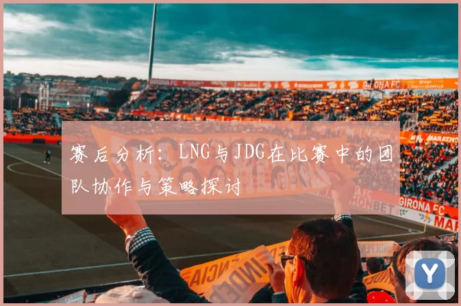 赛后分析：LNG与JDG在比赛中的团队协作与策略探讨