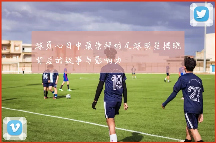球员心目中最崇拜的足球明星揭晓背后的故事与影响力