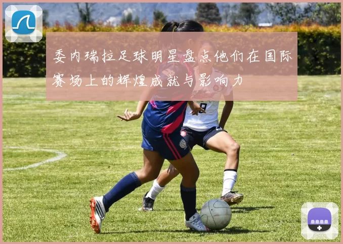 委内瑞拉足球明星盘点他们在国际赛场上的辉煌成就与影响力