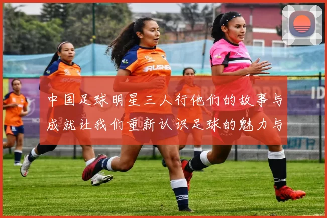 中国足球明星三人行他们的故事与成就让我们重新认识足球的魅力与梦想