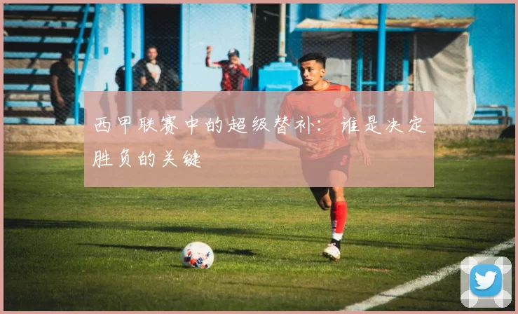 西甲联赛中的超级替补：谁是决定胜负的关键