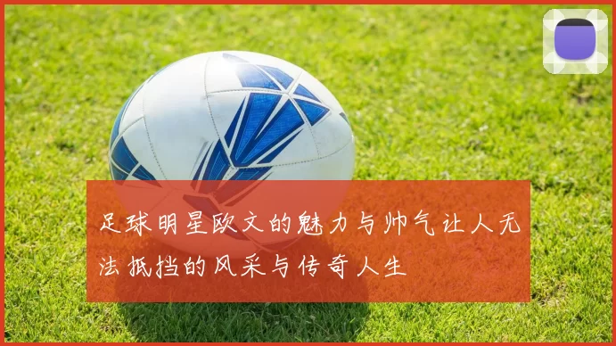 足球明星欧文的魅力与帅气让人无法抵挡的风采与传奇人生