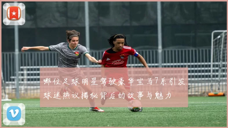 哪位足球明星驾驶豪华宝马7系引发球迷热议揭秘背后的故事与魅力