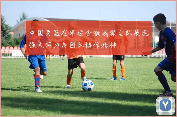 中国男篮在军运会激战蒙古队展现强大实力与团队协作精神