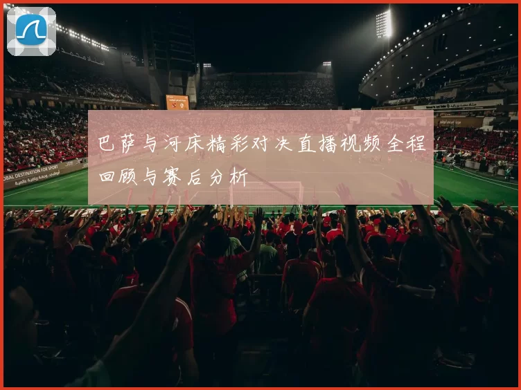 巴萨与河床精彩对决直播视频全程回顾与赛后分析