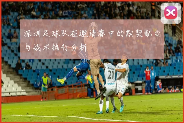 深圳足球队在邀请赛中的默契配合与战术执行分析