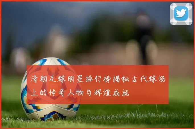 清朝足球明星排行榜揭秘古代球场上的传奇人物与辉煌成就