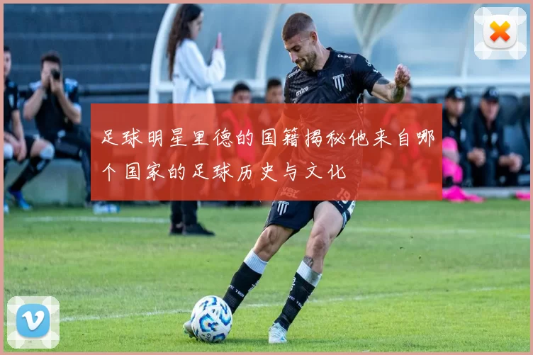 足球明星里德的国籍揭秘他来自哪个国家的足球历史与文化