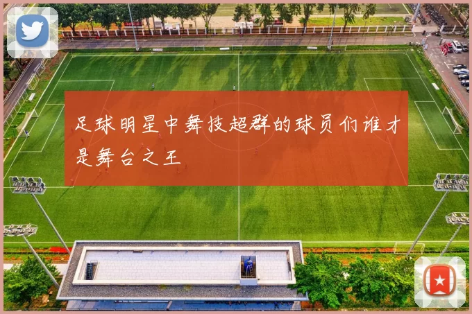 足球明星中舞技超群的球员们谁才是舞台之王