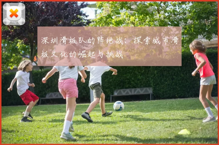 深圳滑板队的阵地战：探索城市滑板文化的崛起与挑战