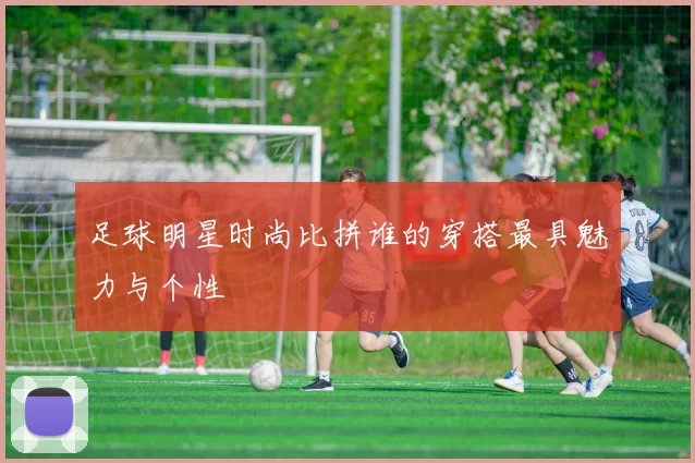 足球明星时尚比拼谁的穿搭最具魅力与个性