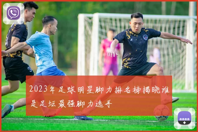 2023年足球明星脚力排名榜揭晓谁是足坛最强脚力选手