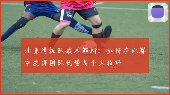 北京滑板队战术解析：如何在比赛中发挥团队优势与个人技巧