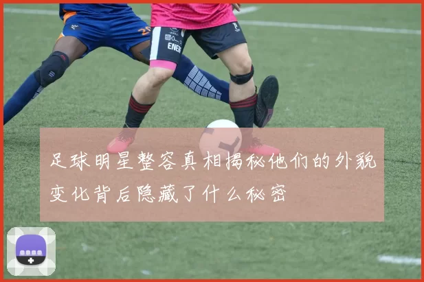 足球明星整容真相揭秘他们的外貌变化背后隐藏了什么秘密