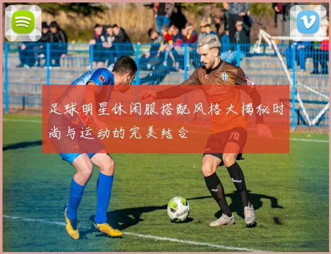 足球明星休闲服搭配风格大揭秘时尚与运动的完美结合