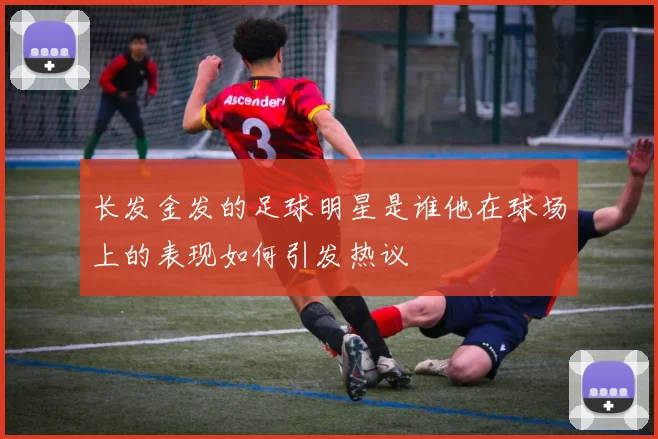 长发金发的足球明星是谁他在球场上的表现如何引发热议