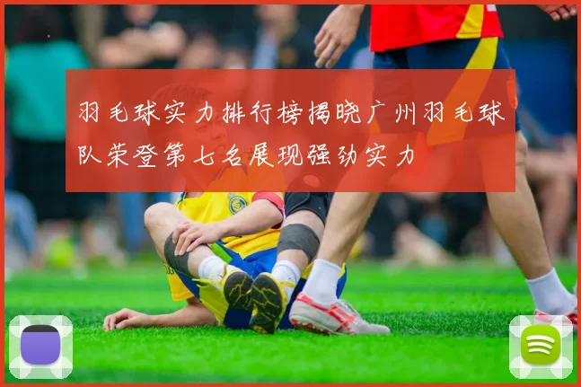 羽毛球实力排行榜揭晓广州羽毛球队荣登第七名展现强劲实力
